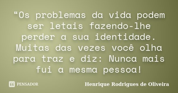 “Os problemas da vida podem ser letais fazendo-lhe perder a sua identidade. Muitas das vezes você olha para traz e diz: Nunca mais fui a mesma pessoa!... Frase de Henrique Rodrigues de Oliveira.