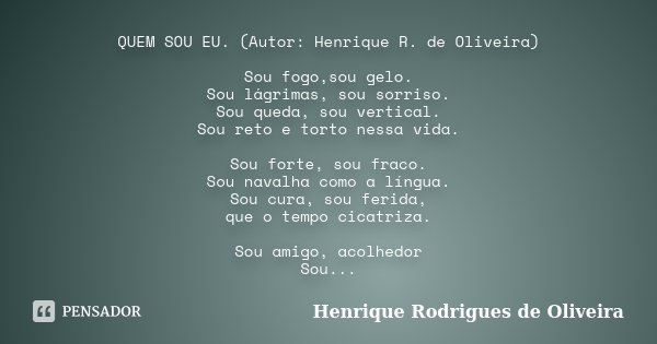 QUEM SOU EU. (Autor: Henrique R. de Oliveira) Sou fogo,sou gelo. Sou lágrimas, sou sorriso. Sou queda, sou vertical. Sou reto e torto nessa vida. Sou forte, sou... Frase de Henrique Rodrigues de Oliveira.
