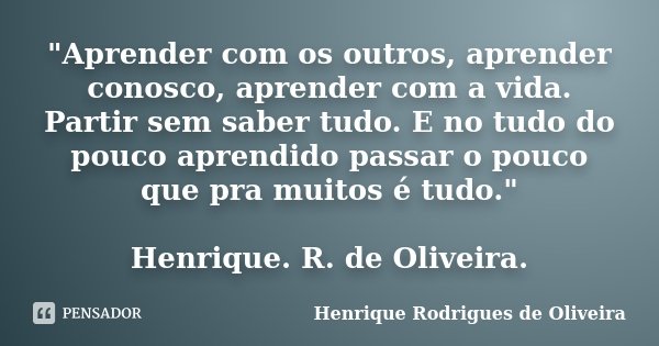 "Aprender com os outros, aprender conosco, aprender com a vida. Partir sem saber tudo. E no tudo do pouco aprendido passar o pouco que pra muitos é tudo.&q... Frase de Henrique Rodrigues de Oliveira.