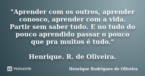 "Aprender com os outros, aprender conosco, aprender com a vida. Partir sem saber tudo. E no tudo do pouco aprendido passar o pouco que pra muitos é tudo.&q... Frase de Henrique Rodrigues de Oliveira.