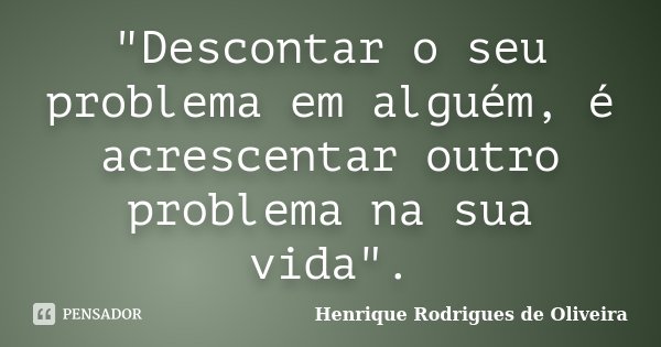 "Descontar o seu problema em alguém, é acrescentar outro problema na sua vida".... Frase de Henrique Rodrigues de Oliveira.