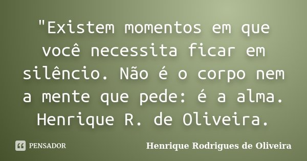 "Existem momentos em que você necessita ficar em silêncio. Não é o corpo nem a mente que pede: é a alma. Henrique R. de Oliveira.... Frase de Henrique Rodrigues de Oliveira.