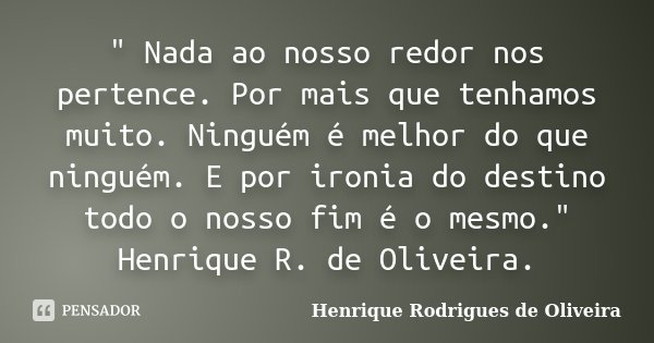 " Nada ao nosso redor nos pertence. Por mais que tenhamos muito. Ninguém é melhor do que ninguém. E por ironia do destino todo o nosso fim é o mesmo."... Frase de Henrique Rodrigues de Oliveira.