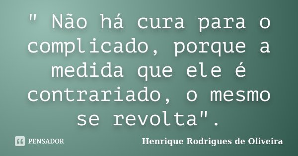 " Não há cura para o complicado, porque a medida que ele é contrariado, o mesmo se revolta".... Frase de Henrique Rodrigues de Oliveira.