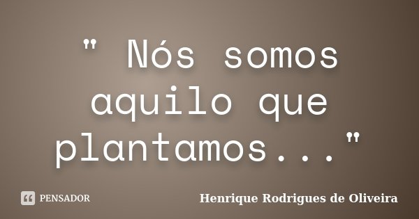 " Nós somos aquilo que plantamos..."... Frase de Henrique Rodrigues de Oliveira.