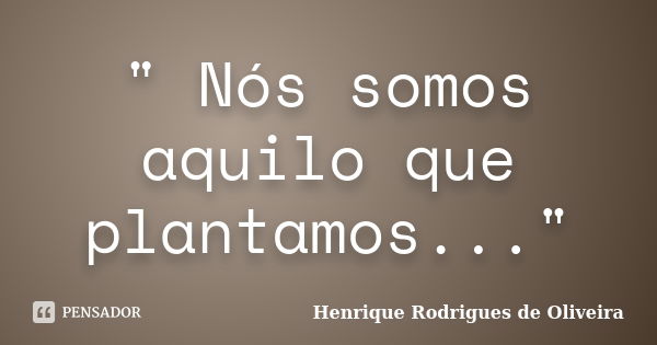 " Nós somos aquilo que plantamos..."... Frase de Henrique Rodrigues de Oliveira.