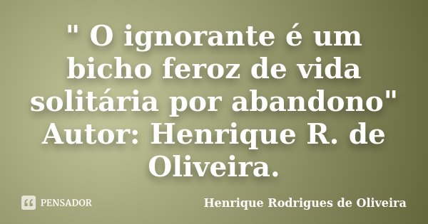" O ignorante é um bicho feroz de vida solitária por abandono" Autor: Henrique R. de Oliveira.... Frase de Henrique Rodrigues de Oliveira.