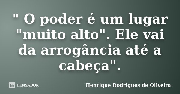 " O poder é um lugar "muito alto". Ele vai da arrogância até a cabeça".... Frase de Henrique Rodrigues de Oliveira.