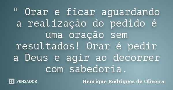 " Orar e ficar aguardando a realização do pedido é uma oração sem resultados! Orar é pedir a Deus e agir ao decorrer com sabedoria.... Frase de Henrique Rodrigues de Oliveira.