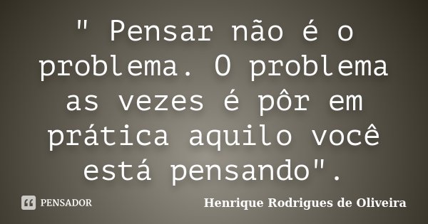 " Pensar não é o problema. O problema as vezes é pôr em prática aquilo você está pensando".... Frase de Henrique Rodrigues de Oliveira.