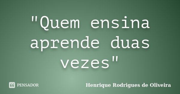 "Quem ensina aprende duas vezes"... Frase de Henrique Rodrigues de Oliveira.