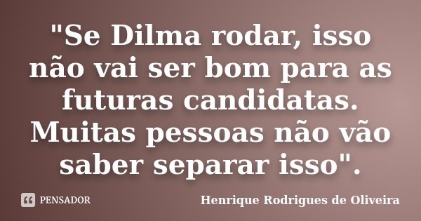 "Se Dilma rodar, isso não vai ser bom para as futuras candidatas. Muitas pessoas não vão saber separar isso".... Frase de Henrique Rodrigues de Oliveira.