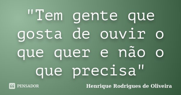 "Tem gente que gosta de ouvir o que quer e não o que precisa"... Frase de Henrique Rodrigues de Oliveira.