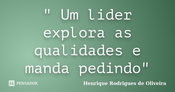 " Um lider explora as qualidades e manda pedindo"... Frase de Henrique Rodrigues de Oliveira.