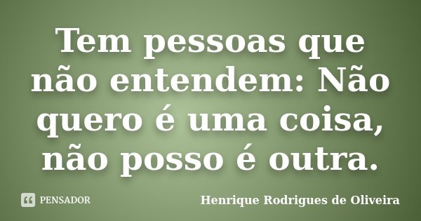 Tem pessoas que não entendem: Não quero é uma coisa, não posso é outra.... Frase de Henrique Rodrigues de Oliveira.