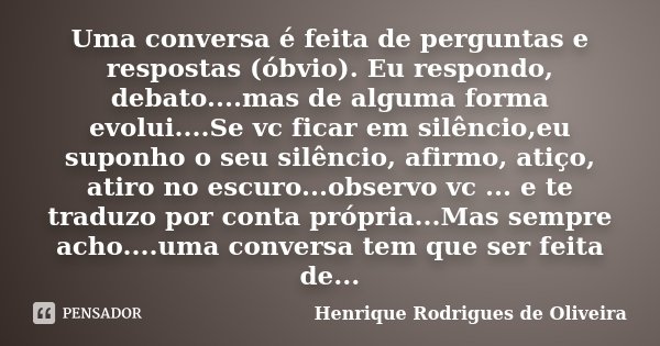 Uma conversa é feita de perguntas e respostas (óbvio). Eu respondo, debato....mas de alguma forma evolui....Se vc ficar em silêncio,eu suponho o seu silêncio, a... Frase de Henrique Rodrigues de Oliveira.
