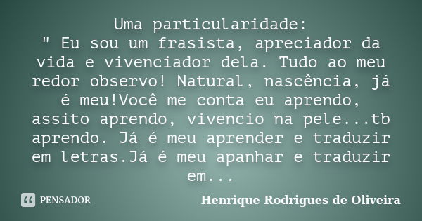 Uma particularidade: " Eu sou um frasista, apreciador da vida e vivenciador dela. Tudo ao meu redor observo! Natural, nascência, já é meu!Você me conta eu ... Frase de Henrique Rodrigues de Oliveira.