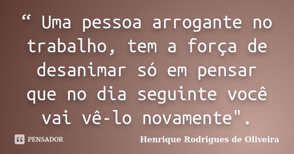 “ Uma pessoa arrogante no trabalho, tem a força de desanimar só em pensar que no dia seguinte você vai vê-lo novamente".... Frase de Henrique Rodrigues de Oliveira.