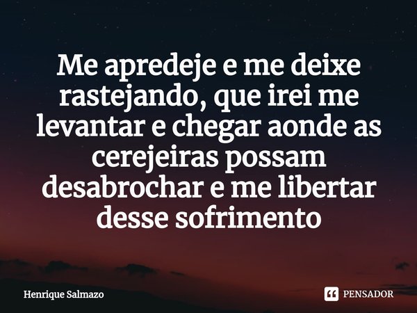 ⁠Me apredeje e me deixe rastejando, que irei me levantar e chegar aonde as cerejeiras possam desabrochar e me libertar desse sofrimento... Frase de Henrique Salmazo.