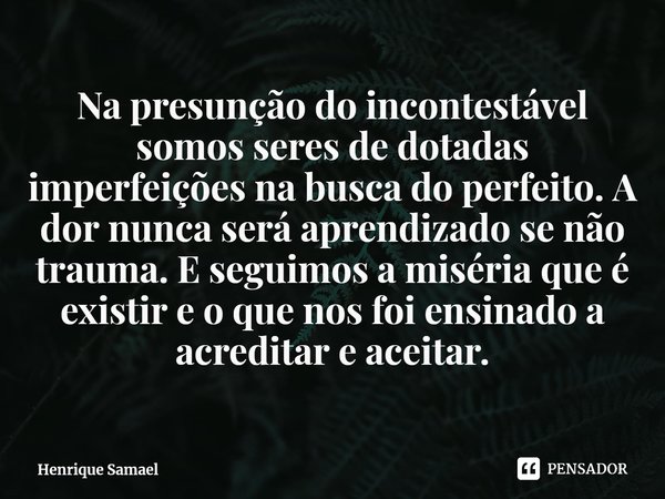 ⁠Na presunção do incontestável somos seres de dotadas imperfeições na busca do perfeito. A dor nunca será aprendizado se não trauma. E seguimos a miséria que é ... Frase de Henrique Samael.