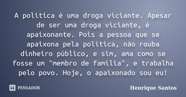 A política é uma droga viciante. Apesar de ser uma droga viciante, é apaixonante. Pois a pessoa que se apaixona pela política, não rouba dinheiro público, e sim... Frase de Henrique Santos.
