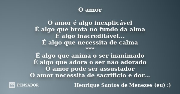 O amor O amor é algo inexplicável É algo que brota no fundo da alma É algo inacreditável... É algo que necessita de calma *** É algo que anima o ser inanimado É... Frase de Henrique Santos de Menezes (eu) :).
