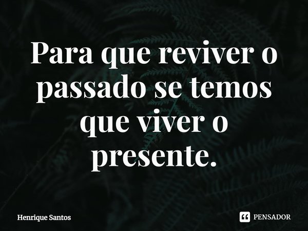 Para que reviver o passado se temos que viver o presente.... Frase de Henrique Santos.