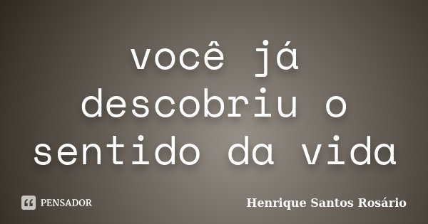 você já descobriu o sentido da vida... Frase de Henrique Santos Rosário.