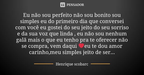 Eu não sou perfeito não sou bonito sou simples eu do primeiro dia que conversei com você eu gostei do seu jeito do seu sorriso e da sua voz que linda , eu não s... Frase de Henrique scobarc.