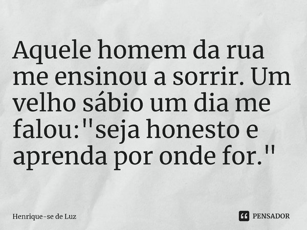 ⁠Aquele homem da rua me ensinou a sorrir. Um velho sábio um dia me falou: "seja honesto e aprenda por onde for."... Frase de Henrique-se de Luz.