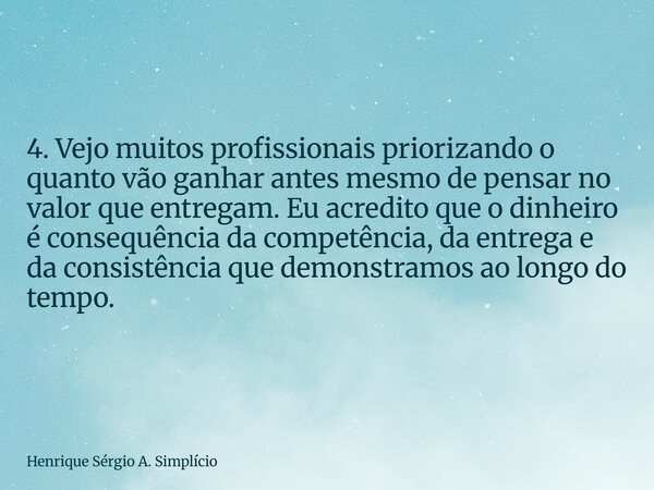 ⁠4. Vejo muitos profissionais priorizando o quanto vão ganhar antes mesmo de pensar no valor que entregam. Eu acredito que o dinheiro é consequência da competên... Frase de Henrique Sérgio A. Simplício.