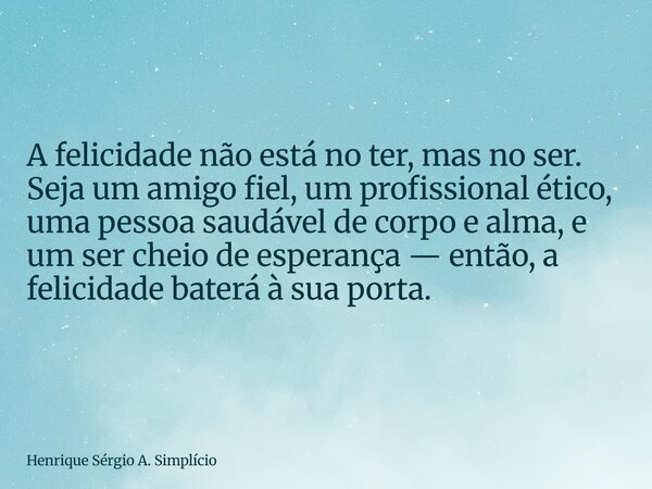 A felicidade não está no ter, mas no ser. Seja um amigo fiel, um profissional ético, uma pessoa saudável de corpo e alma, e um ser cheio de esperança — então, a... Frase de Henrique Sérgio A. Simplício.