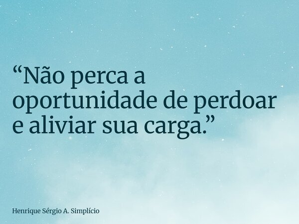 “Não perca a oportunidade de perdoar e aliviar sua carga.”... Frase de Henrique Sérgio A. Simplício.