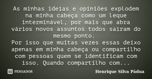 As minhas ideias e opiniões explodem na minha cabeça como um leque interminável, por mais que abra vários novos assuntos todos saíram do mesmo ponto. Por isso q... Frase de Henrique Silva Pádua.