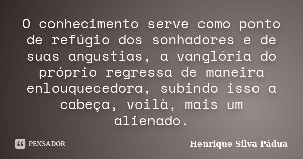 O conhecimento serve como ponto de refúgio dos sonhadores e de suas angustias, a vanglória do próprio regressa de maneira enlouquecedora, subindo isso a cabeça,... Frase de Henrique Silva Pádua.