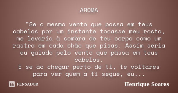 AROMA "Se o mesmo vento que passa em teus cabelos por um instante tocasse meu rosto, me levaria à sombra de teu corpo como um rastro em cada chão que pisas... Frase de Henrique Soares.