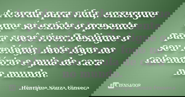 Acorda para vida, enxergue que só existe o presente para você viver.Desligue o seu relógio, bote fogo no calendário e pula de cara no mundo.... Frase de Henrique Souza Fonseca.