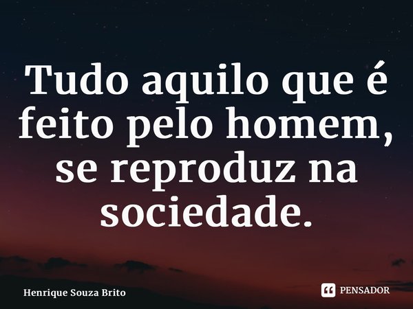 ⁠Tudo aquilo que é feito pelo homem, se reproduz na sociedade.... Frase de Henrique Souza Brito.