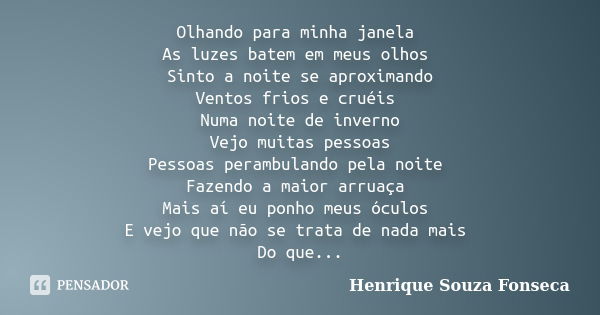 Olhando para minha janela As luzes batem em meus olhos Sinto a noite se aproximando Ventos frios e cruéis Numa noite de inverno Vejo muitas pessoas Pessoas pera... Frase de Henrique Souza Fonseca.