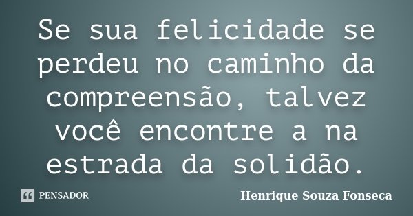 Se sua felicidade se perdeu no caminho da compreensão, talvez você encontre a na estrada da solidão.... Frase de Henrique Souza Fonseca.