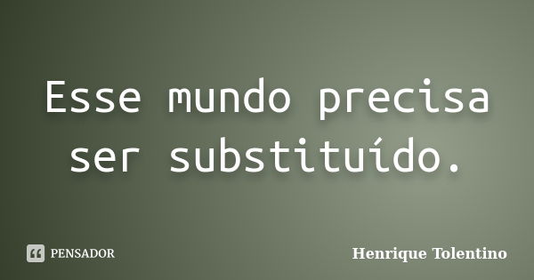 Esse mundo precisa ser substituído.... Frase de Henrique Tolentino.