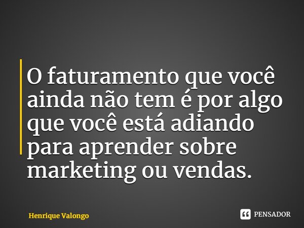 ⁠O faturamento que você ainda não tem é por algo que você está adiando para aprender sobre marketing ou vendas.... Frase de Henrique Valongo.