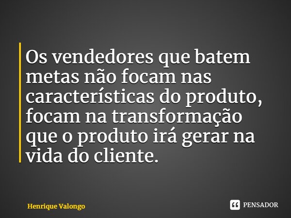 Os vendedores que batem metas não focam nas características do produto, focam na transformação que o produto irá gerar na vida do cliente.... Frase de Henrique Valongo.