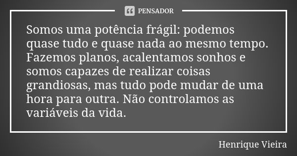 Somos uma potência frágil: podemos quase tudo e quase nada ao mesmo tempo. Fazemos planos, acalentamos sonhos e somos capazes de realizar coisas grandiosas, mas... Frase de Henrique Vieira.