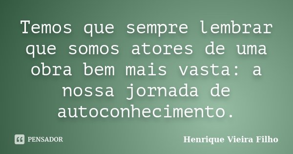 Temos que sempre lembrar que somos atores de uma obra bem mais vasta: a nossa jornada de autoconhecimento.... Frase de Henrique Vieira Filho.
