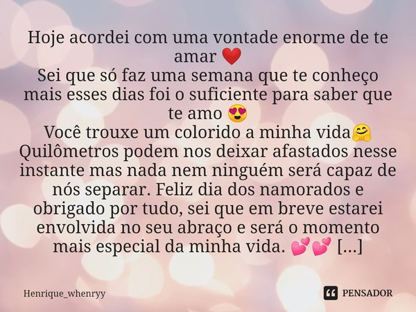 Hoje acordei com uma vontade enorme de te amar ❤️
Sei que só faz uma semana que te conheço mais esses dias foi o suficiente para saber que te amo 😍
Você trouxe ... Frase de Henrique_whenryy.