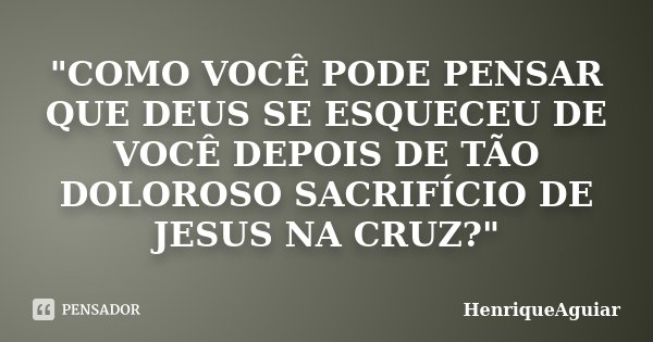 "COMO VOCÊ PODE PENSAR QUE DEUS SE ESQUECEU DE VOCÊ DEPOIS DE TÃO DOLOROSO SACRIFÍCIO DE JESUS NA CRUZ?"... Frase de HenriqueAguiar.