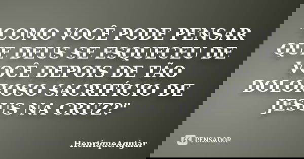 "COMO VOCÊ PODE PENSAR QUE DEUS SE ESQUECEU DE VOCÊ DEPOIS DE TÃO DOLOROSO SACRIFÍCIO DE JESUS NA CRUZ?"... Frase de HenriqueAguiar.