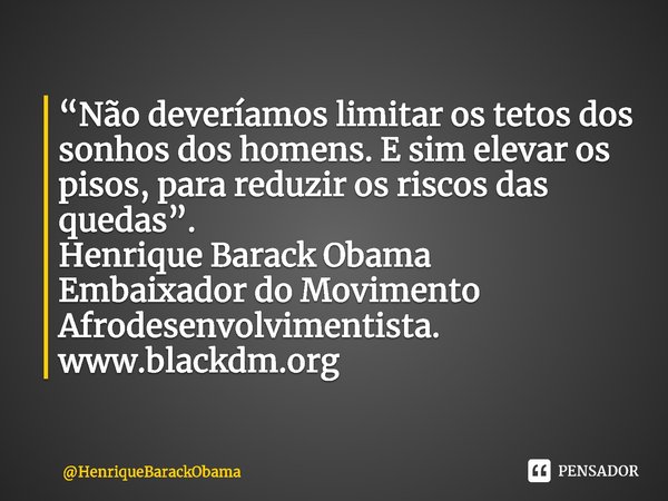 ⁠“Não deveríamos limitar os tetos dos sonhos dos homens. E sim elevar os pisos, para reduzir os riscos das quedas”.
Henrique Barack Obama
Embaixador do Moviment... Frase de HenriqueBarackObama.