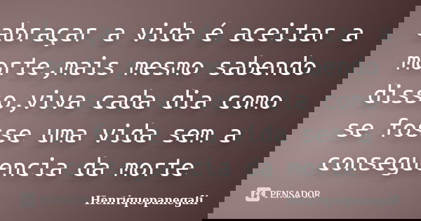 abraçar a vida é aceitar a morte,mais mesmo sabendo disso,viva cada dia como se fosse uma vida sem a conseguencia da morte... Frase de Henriquepanegali.